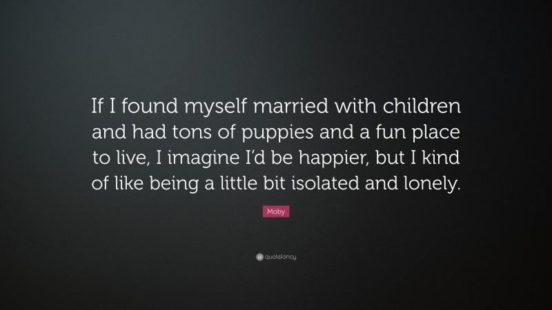 Moby Quote: “If I found myself married with children and had tons of puppies and a fun place to live, I imagine I’d be happier, but I kind of like being a little bit isolated and lonely.”