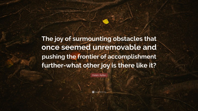Helen Keller Quote: “The joy of surmounting obstacles that once seemed unremovable and pushing the frontier of accomplishment further-what other joy is there like it?”