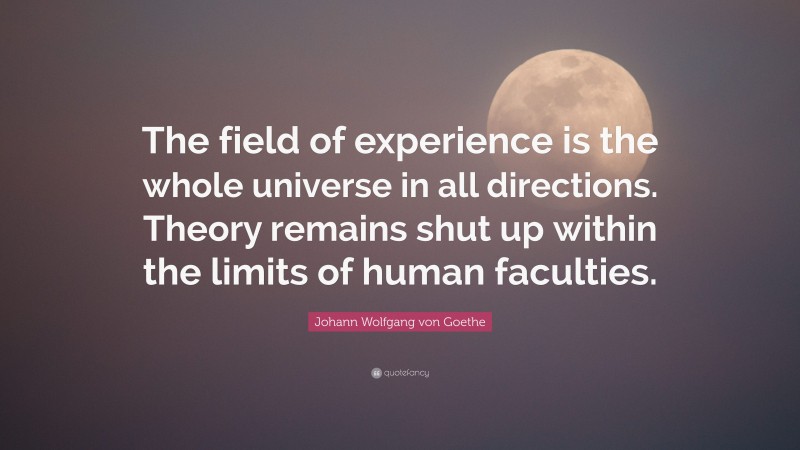 Johann Wolfgang von Goethe Quote: “The field of experience is the whole universe in all directions. Theory remains shut up within the limits of human faculties.”