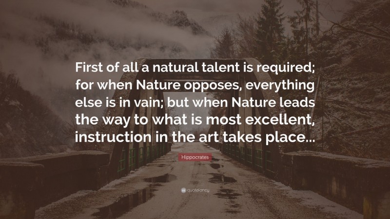 Hippocrates Quote: “First of all a natural talent is required; for when Nature opposes, everything else is in vain; but when Nature leads the way to what is most excellent, instruction in the art takes place...”