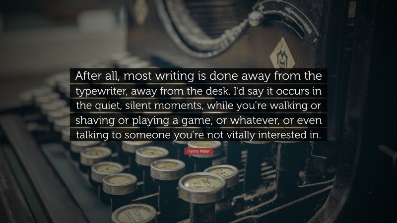 Henry Miller Quote: “After all, most writing is done away from the typewriter, away from the desk. I’d say it occurs in the quiet, silent moments, while you’re walking or shaving or playing a game, or whatever, or even talking to someone you’re not vitally interested in.”