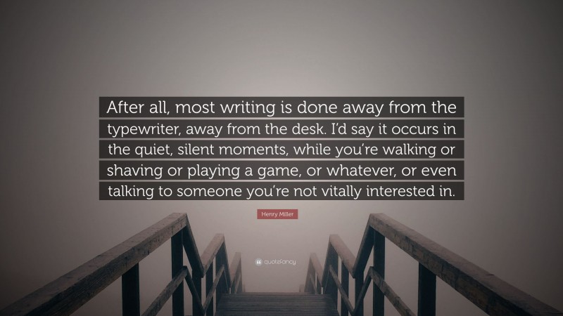 Henry Miller Quote: “After all, most writing is done away from the typewriter, away from the desk. I’d say it occurs in the quiet, silent moments, while you’re walking or shaving or playing a game, or whatever, or even talking to someone you’re not vitally interested in.”