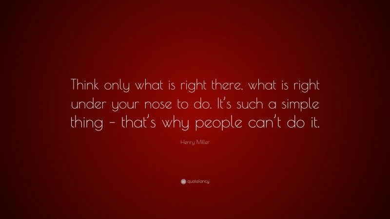 Henry Miller Quote: “Think only what is right there, what is right under your nose to do. It’s such a simple thing – that’s why people can’t do it.”