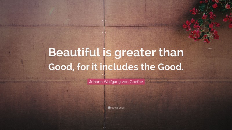 Johann Wolfgang von Goethe Quote: “Beautiful is greater than Good, for it includes the Good.”