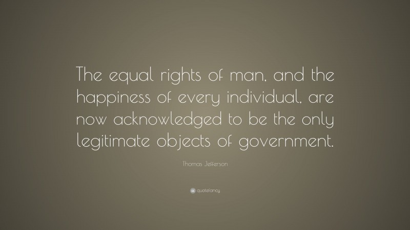 Thomas Jefferson Quote: “The equal rights of man, and the happiness of every individual, are now acknowledged to be the only legitimate objects of government.”