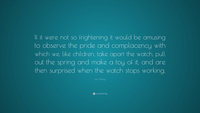 Leo Tolstoy Quote: “If it were not so frightening it would be amusing to observe the pride and complacency with which we, like children, take apart the watch, pull out the spring and make a toy of it, and are then surprised when the watch stops working.”