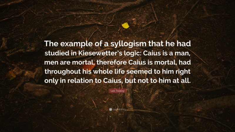 Leo Tolstoy Quote: “The example of a syllogism that he had studied in Kiesewetter’s logic: Caius is a man, men are mortal, therefore Caius is mortal, had throughout his whole life seemed to him right only in relation to Caius, but not to him at all.”