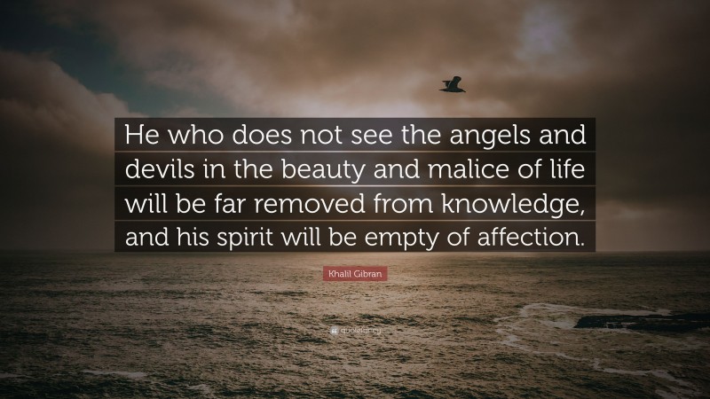 Khalil Gibran Quote: “He who does not see the angels and devils in the beauty and malice of life will be far removed from knowledge, and his spirit will be empty of affection.”