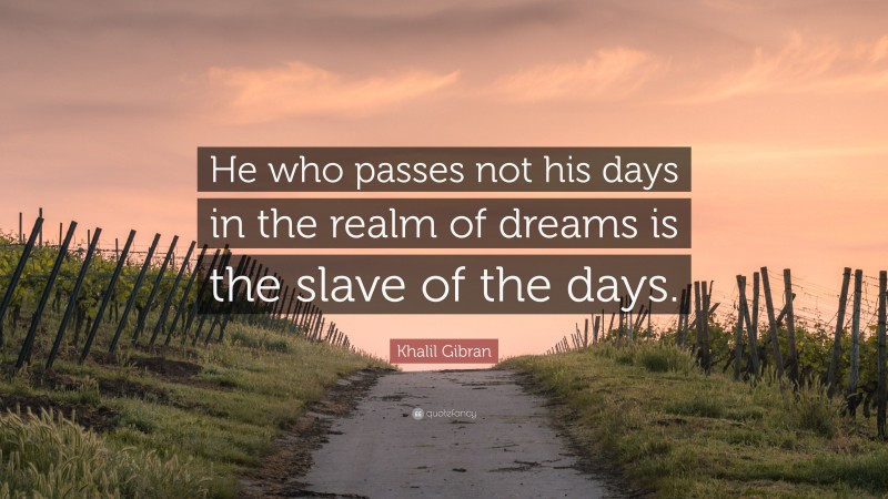Khalil Gibran Quote: “He who passes not his days in the realm of dreams is the slave of the days.”