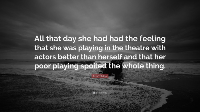 Leo Tolstoy Quote: “All that day she had had the feeling that she was playing in the theatre with actors better than herself and that her poor playing spoiled the whole thing.”