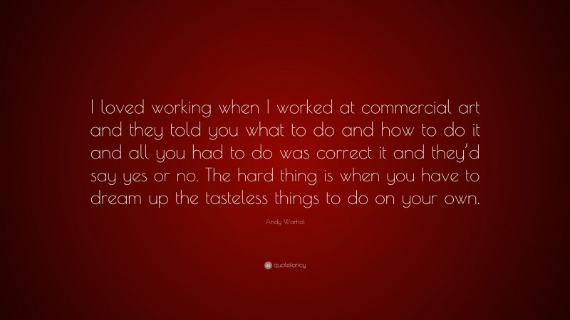 Andy Warhol Quote: “I loved working when I worked at commercial art and they told you what to do and how to do it and all you had to do was correct it and they’d say yes or no. The hard thing is when you have to dream up the tasteless things to do on your own.”