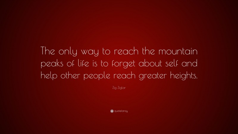 Zig Ziglar Quote: “The only way to reach the mountain peaks of life is to forget about self and help other people reach greater heights.”