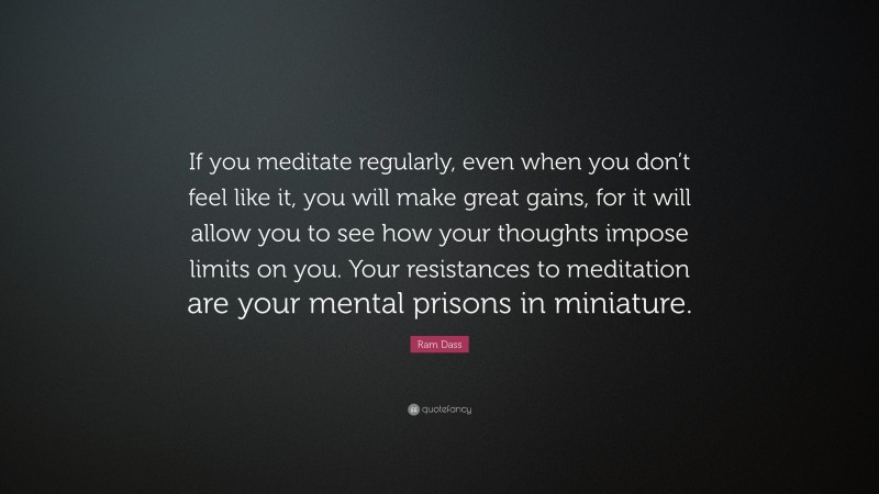 Ram Dass Quote: “If you meditate regularly, even when you don’t feel like it, you will make great gains, for it will allow you to see how your thoughts impose limits on you. Your resistances to meditation are your mental prisons in miniature.”