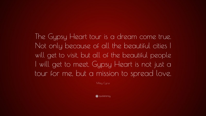 Miley Cyrus Quote: “The Gypsy Heart tour is a dream come true. Not only because of all the beautiful cities I will get to visit, but all of the beautiful people I will get to meet. Gypsy Heart is not just a tour for me, but a mission to spread love.”