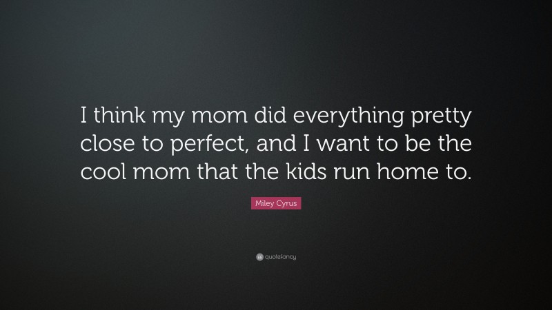 Miley Cyrus Quote: “I think my mom did everything pretty close to perfect, and I want to be the cool mom that the kids run home to.”