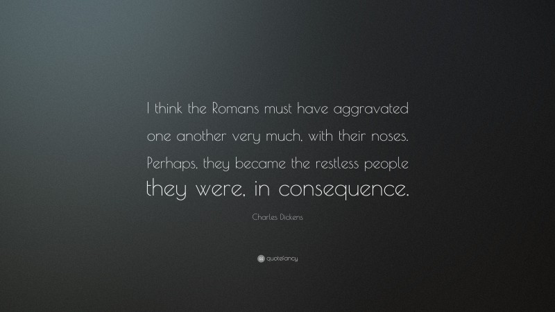 Charles Dickens Quote: “I think the Romans must have aggravated one another very much, with their noses. Perhaps, they became the restless people they were, in consequence.”