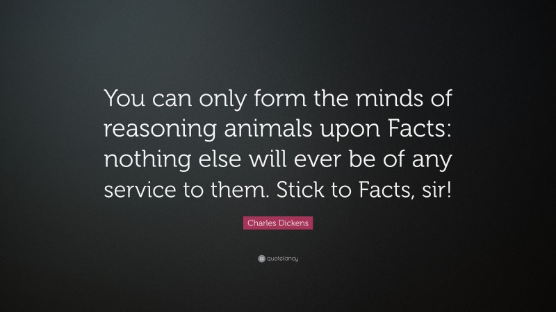Charles Dickens Quote: “You can only form the minds of reasoning animals upon Facts: nothing else will ever be of any service to them. Stick to Facts, sir!”