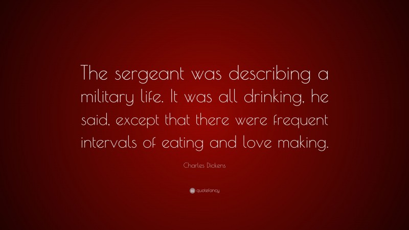 Charles Dickens Quote: “The sergeant was describing a military life. It was all drinking, he said, except that there were frequent intervals of eating and love making.”