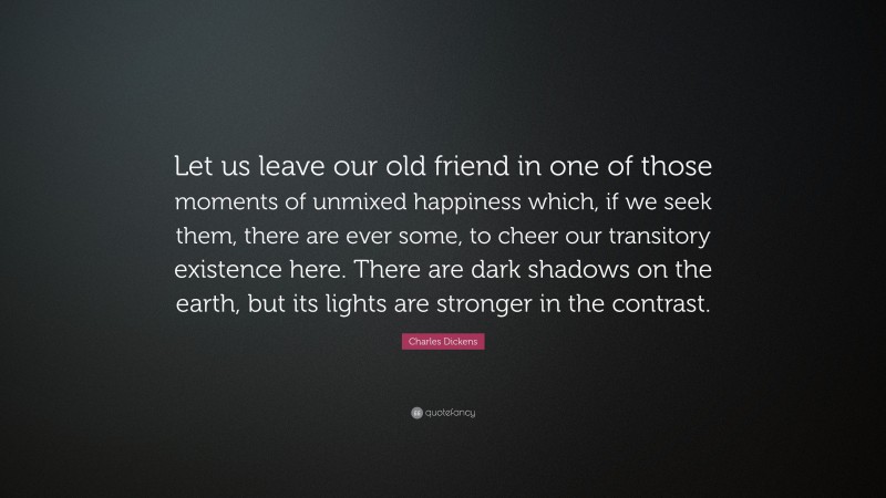 Charles Dickens Quote: “Let us leave our old friend in one of those moments of unmixed happiness which, if we seek them, there are ever some, to cheer our transitory existence here. There are dark shadows on the earth, but its lights are stronger in the contrast.”