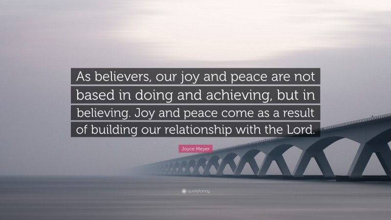 Joyce Meyer Quote: “As believers, our joy and peace are not based in doing and achieving, but in believing. Joy and peace come as a result of building our relationship with the Lord.”