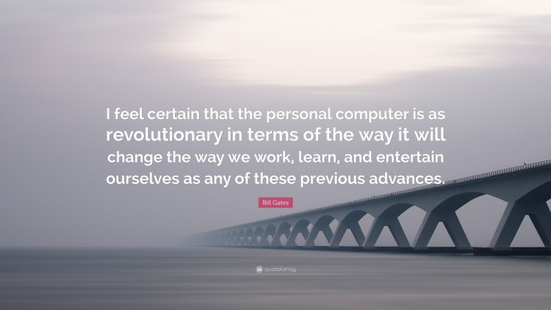 Bill Gates Quote: “I feel certain that the personal computer is as revolutionary in terms of the way it will change the way we work, learn, and entertain ourselves as any of these previous advances.”