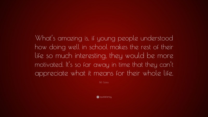 Bill Gates Quote: “What’s amazing is, if young people understood how doing well in school makes the rest of their life so much interesting, they would be more motivated. It’s so far away in time that they can’t appreciate what it means for their whole life.”