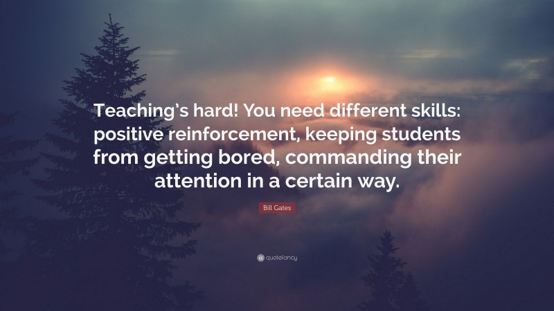 Bill Gates Quote: “Teaching’s hard! You need different skills: positive reinforcement, keeping students from getting bored, commanding their attention in a certain way.”