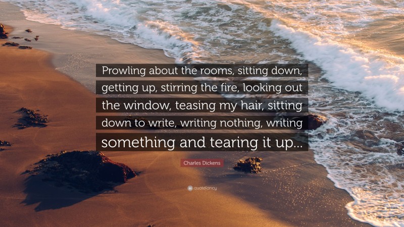 Charles Dickens Quote: “Prowling about the rooms, sitting down, getting up, stirring the fire, looking out the window, teasing my hair, sitting down to write, writing nothing, writing something and tearing it up...”
