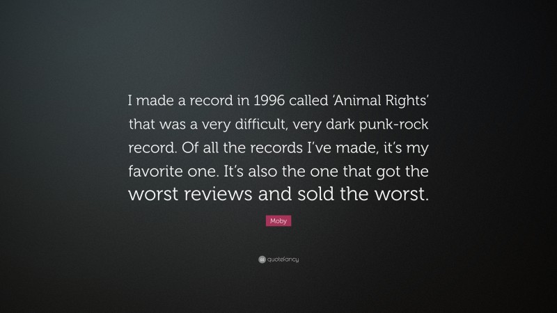 Moby Quote: “I made a record in 1996 called ‘Animal Rights’ that was a very difficult, very dark punk-rock record. Of all the records I’ve made, it’s my favorite one. It’s also the one that got the worst reviews and sold the worst.”