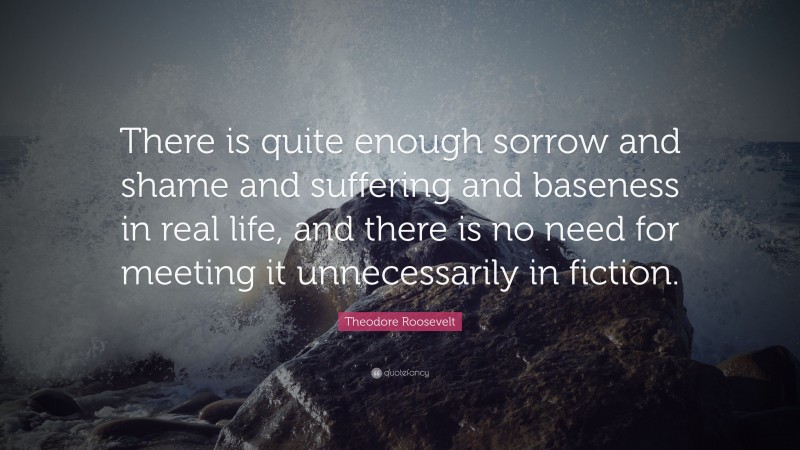 Theodore Roosevelt Quote: “There is quite enough sorrow and shame and suffering and baseness in real life, and there is no need for meeting it unnecessarily in fiction.”