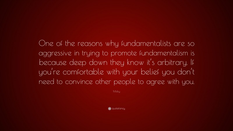 Moby Quote: “One of the reasons why fundamentalists are so aggressive in trying to promote fundamentalism is because deep down they know it’s arbitrary. If you’re comfortable with your belief you don’t need to convince other people to agree with you.”