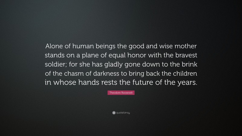 Theodore Roosevelt Quote: “Alone of human beings the good and wise mother stands on a plane of equal honor with the bravest soldier; for she has gladly gone down to the brink of the chasm of darkness to bring back the children in whose hands rests the future of the years.”