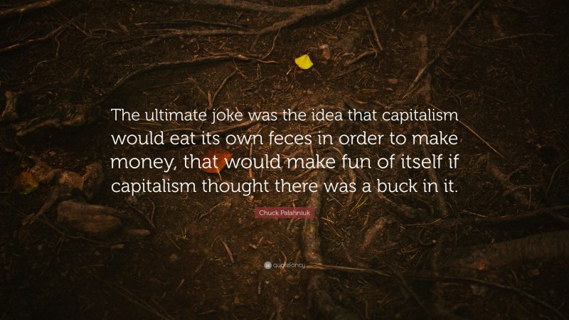 Chuck Palahniuk Quote: “The ultimate joke was the idea that capitalism would eat its own feces in order to make money, that would make fun of itself if capitalism thought there was a buck in it.”