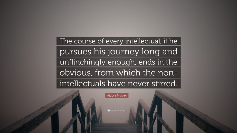 Aldous Huxley Quote: “The course of every intellectual, if he pursues his journey long and unflinchingly enough, ends in the obvious, from which the non-intellectuals have never stirred.”