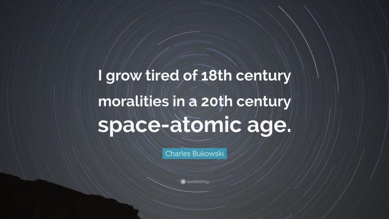Charles Bukowski Quote: “I grow tired of 18th century moralities in a 20th century space-atomic age.”