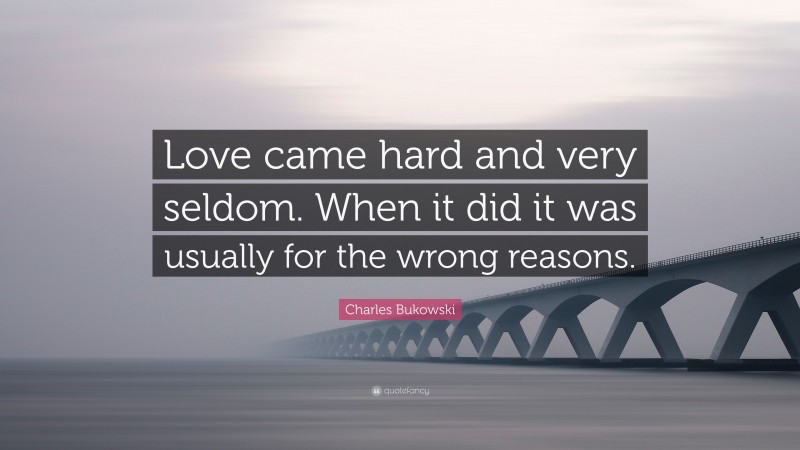 Charles Bukowski Quote: “Love came hard and very seldom. When it did it was usually for the wrong reasons.”