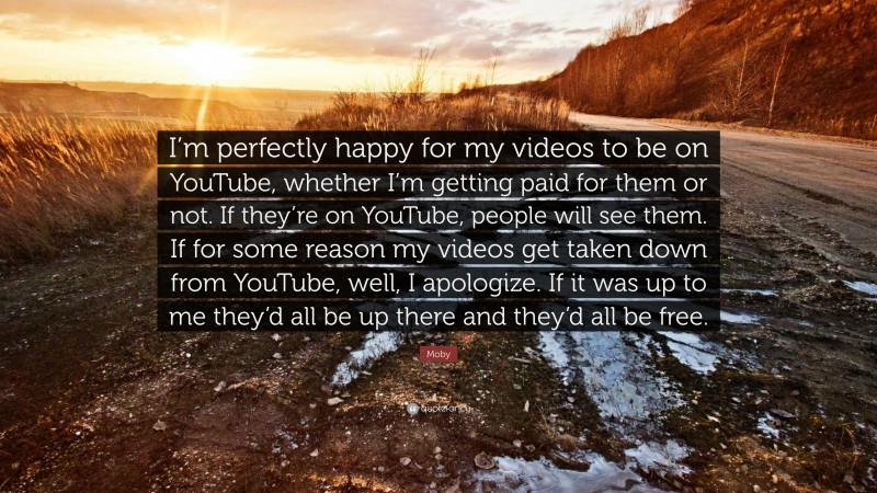 Moby Quote: “I’m perfectly happy for my videos to be on YouTube, whether I’m getting paid for them or not. If they’re on YouTube, people will see them. If for some reason my videos get taken down from YouTube, well, I apologize. If it was up to me they’d all be up there and they’d all be free.”