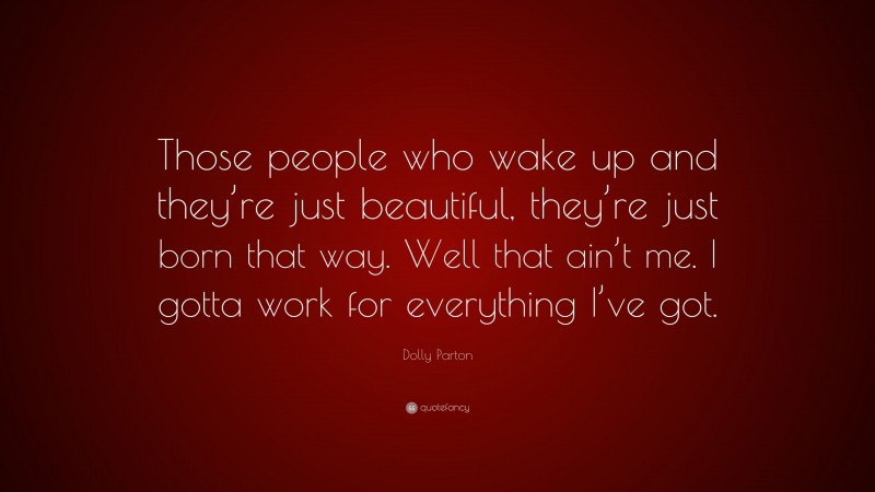 Dolly Parton Quote: “Those people who wake up and they’re just beautiful, they’re just born that way. Well that ain’t me. I gotta work for everything I’ve got.”