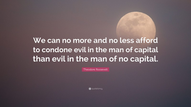 Theodore Roosevelt Quote: “We can no more and no less afford to condone evil in the man of capital than evil in the man of no capital.”