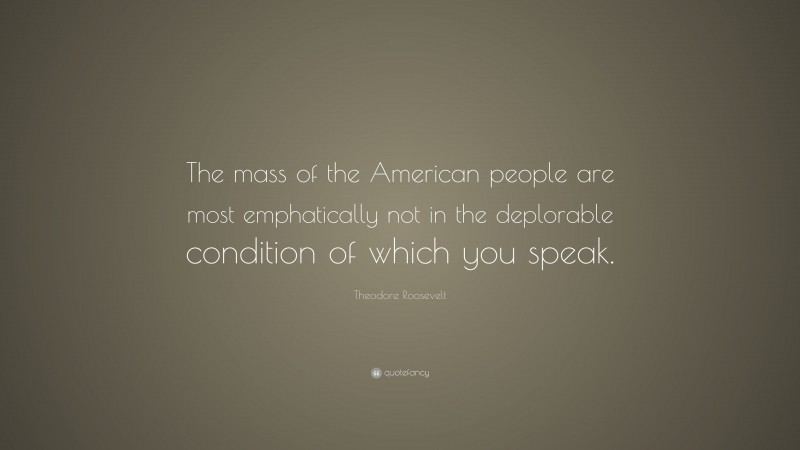 Theodore Roosevelt Quote: “The mass of the American people are most emphatically not in the deplorable condition of which you speak.”
