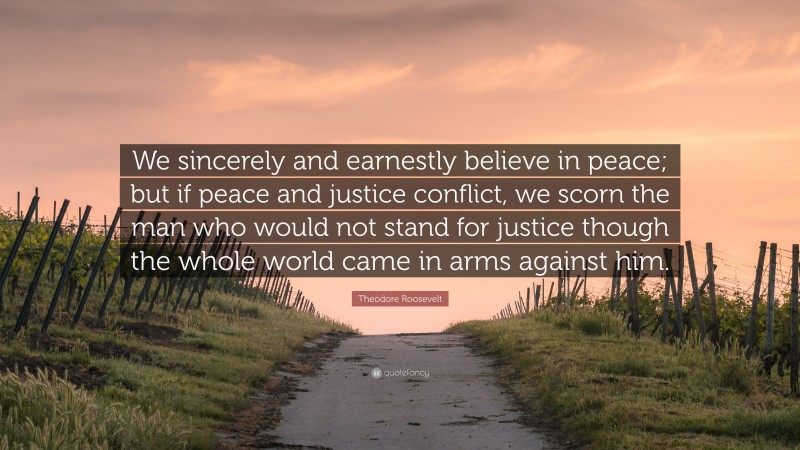 Theodore Roosevelt Quote: “We sincerely and earnestly believe in peace; but if peace and justice conflict, we scorn the man who would not stand for justice though the whole world came in arms against him.”