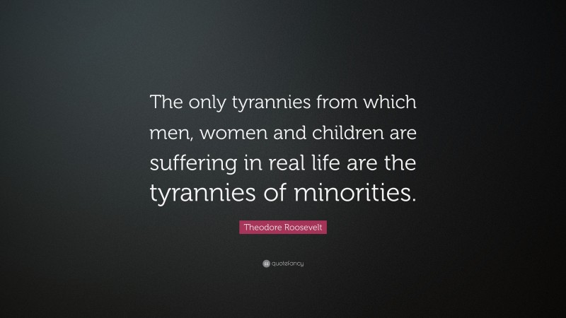 Theodore Roosevelt Quote: “The only tyrannies from which men, women and children are suffering in real life are the tyrannies of minorities.”