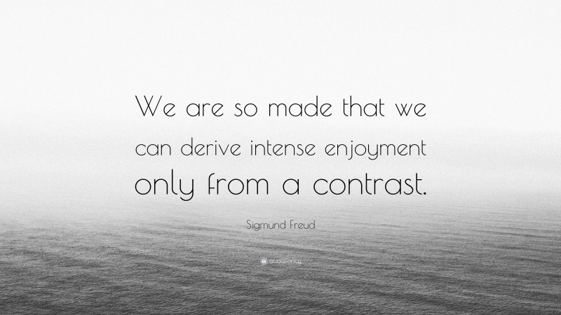 Sigmund Freud Quote: “We are so made that we can derive intense enjoyment only from a contrast.”