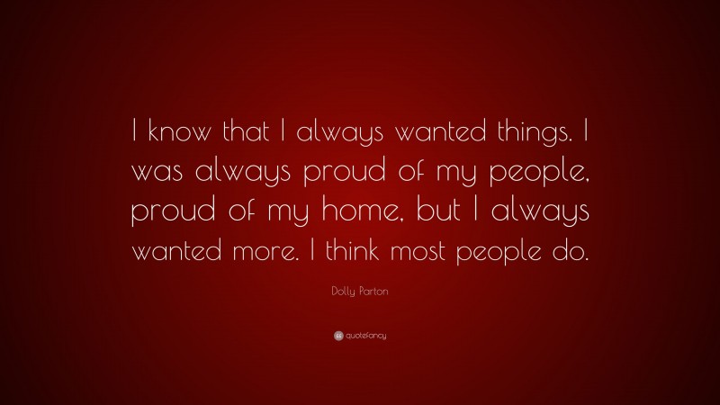 Dolly Parton Quote: “I know that I always wanted things. I was always proud of my people, proud of my home, but I always wanted more. I think most people do.”