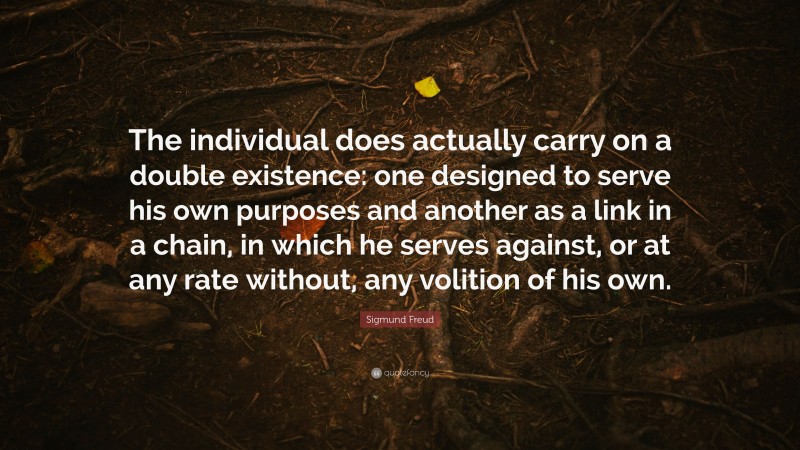 Sigmund Freud Quote: “The individual does actually carry on a double existence: one designed to serve his own purposes and another as a link in a chain, in which he serves against, or at any rate without, any volition of his own.”