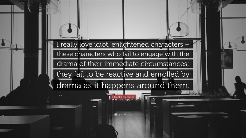 Chuck Palahniuk Quote: “I really love idiot, enlightened characters – these characters who fail to engage with the drama of their immediate circumstances; they fail to be reactive and enrolled by drama as it happens around them.”