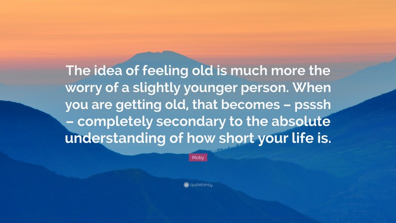 Moby Quote: “The idea of feeling old is much more the worry of a slightly younger person. When you are getting old, that becomes – psssh – completely secondary to the absolute understanding of how short your life is.”