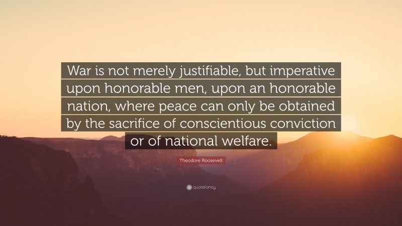 Theodore Roosevelt Quote: “War is not merely justifiable, but imperative upon honorable men, upon an honorable nation, where peace can only be obtained by the sacrifice of conscientious conviction or of national welfare.”