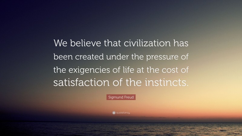Sigmund Freud Quote: “We believe that civilization has been created under the pressure of the exigencies of life at the cost of satisfaction of the instincts.”