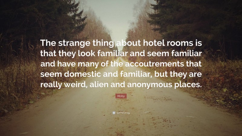 Moby Quote: “The strange thing about hotel rooms is that they look familiar and seem familiar and have many of the accoutrements that seem domestic and familiar, but they are really weird, alien and anonymous places.”